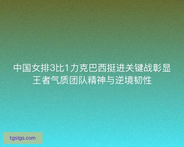 中国女排3比1力克巴西挺进关键战彰显王者气质团队精神与逆境韧性