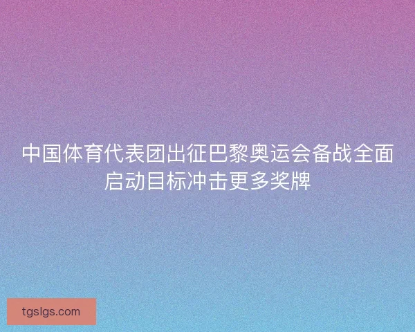 中国体育代表团出征巴黎奥运会备战全面启动目标冲击更多奖牌