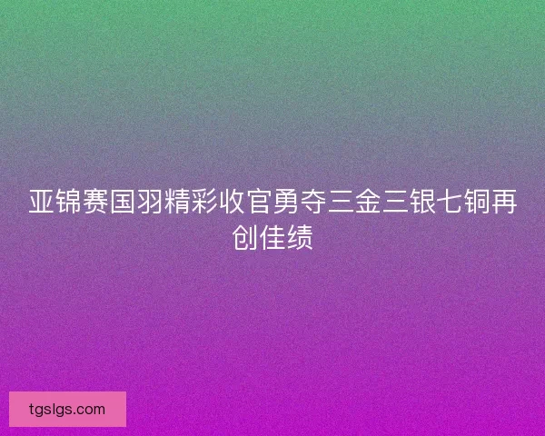 亚锦赛国羽精彩收官勇夺三金三银七铜再创佳绩