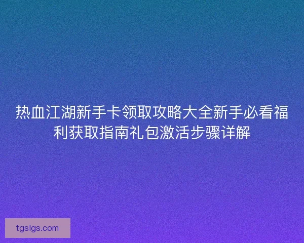 热血江湖新手卡领取攻略大全新手必看福利获取指南礼包激活步骤详解