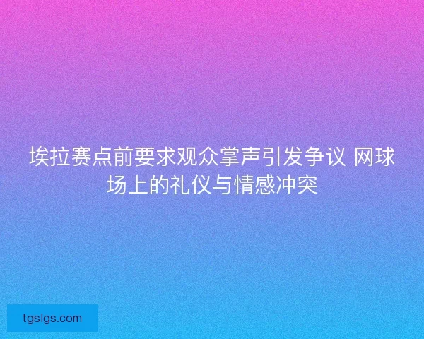 埃拉赛点前要求观众掌声引发争议 网球场上的礼仪与情感冲突